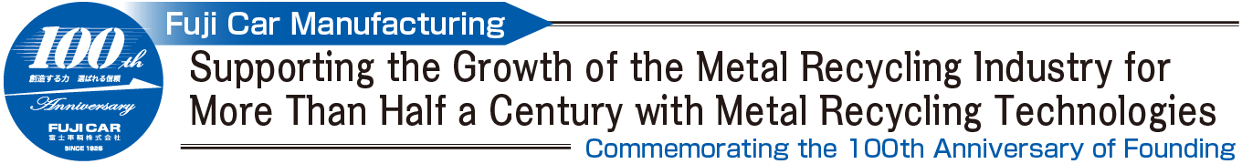 100th Power to Create, Reliability to Be Chosen Anniversary Fuji Car Manufacturing Co., Ltd. Fuji Car Manufacturing Supporting the Growth of the Metal Recycling Industry for More Than Half a Century with Metal Recycling Technologies Commemorating the 100th Anniversary of Founding